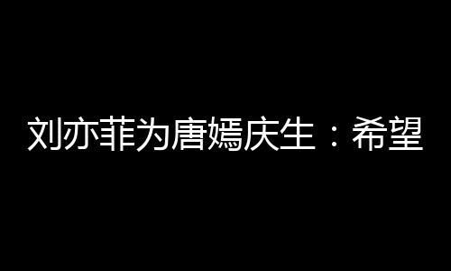 很多爱刘亦乐和的快庆生希唐嫣菲为望你继续收获