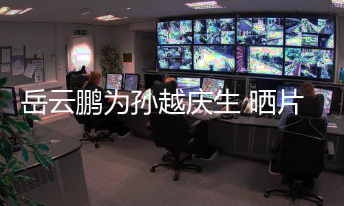 宝贝鹏为片场岳云永远爱你庆生照孙越 晒